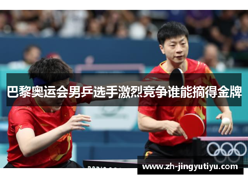 巴黎奥运会男乒选手激烈竞争谁能摘得金牌